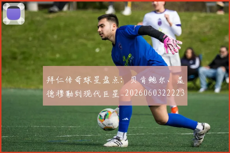 拜仁传奇球星盘点:贝肯鲍尔、盖德穆勒到现代巨星_20260603222236_20260707144046_20260723182523