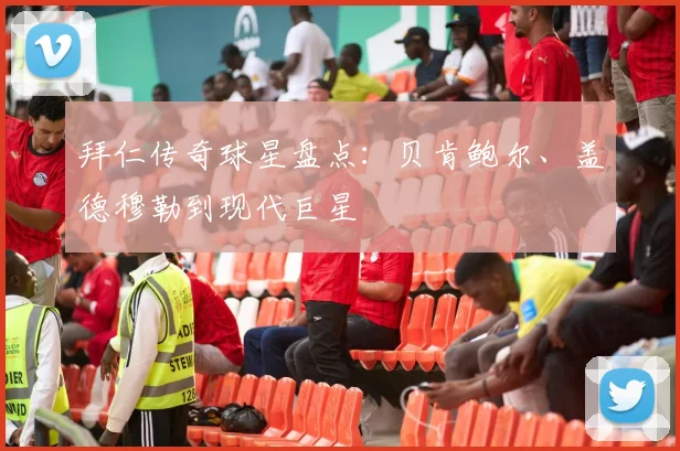 拜仁传奇球星盘点:贝肯鲍尔、盖德穆勒到现代巨星