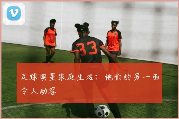 足球明星家庭生活:他们的另一面令人动容