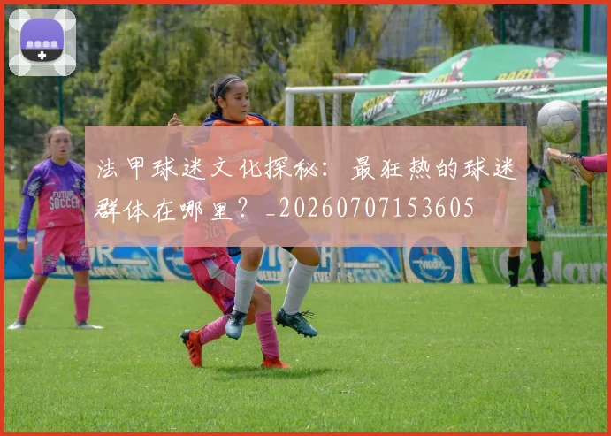 法甲球迷文化探秘:最狂热的球迷群体在哪里?_20260707153605