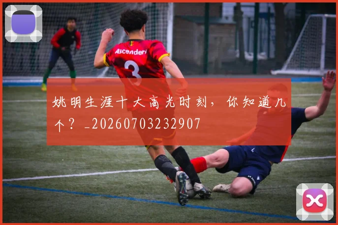 姚明生涯十大高光时刻，你知道几个？_20260703232907