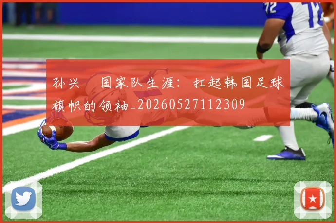 孙兴慜国家队生涯：扛起韩国足球旗帜的领袖_20260527112309