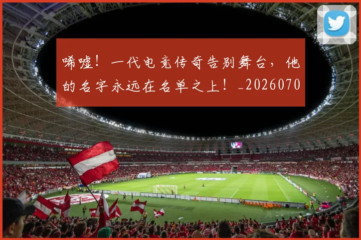 唏嘘!一代电竞传奇告别舞台,他的名字永远在名单之上!_20260703222523_20260719160603