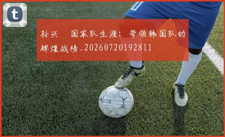 孙兴慜国家队生涯：带领韩国队的辉煌战绩_20260720192811