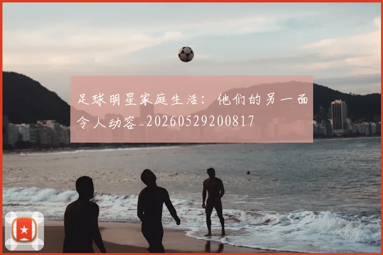 足球明星家庭生活：他们的另一面令人动容_20260529200817