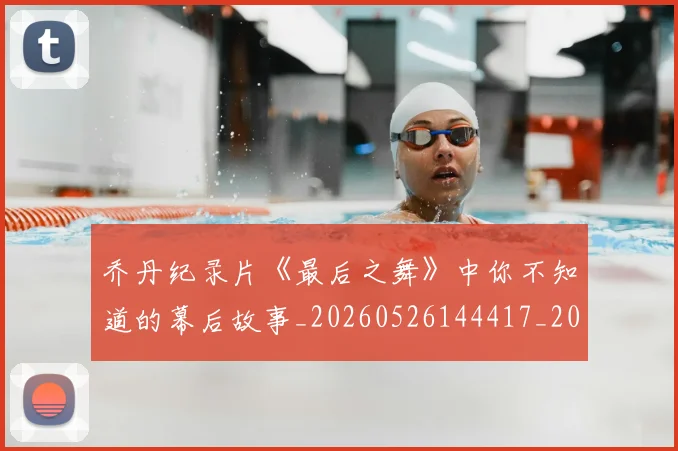 乔丹纪录片《最后之舞》中你不知道的幕后故事_20260526144417_20260704164349