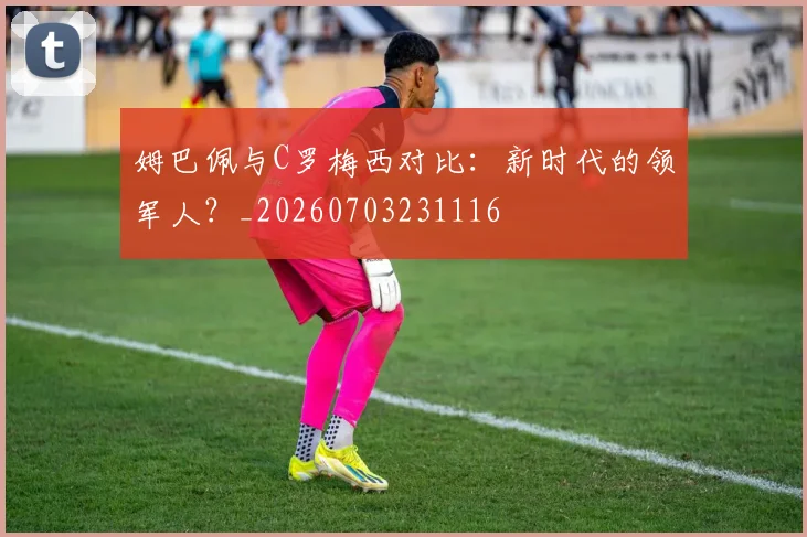 姆巴佩与C罗梅西对比:新时代的领军人?_20260703231116