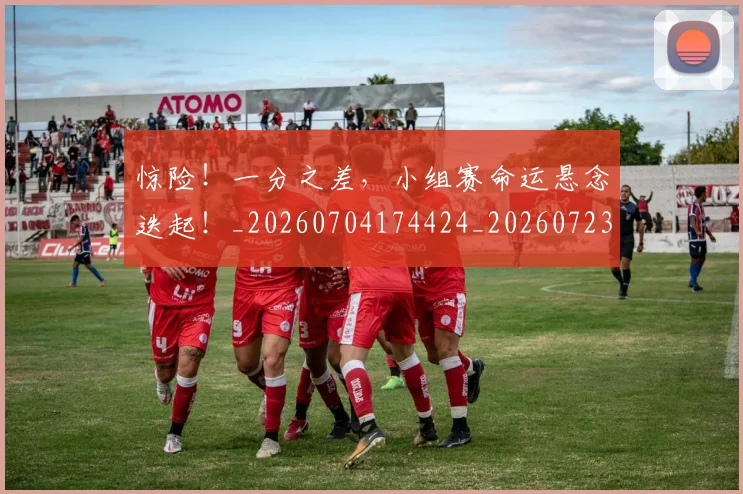 惊险!一分之差,小组赛命运悬念迭起!_20260704174424_20260723173157