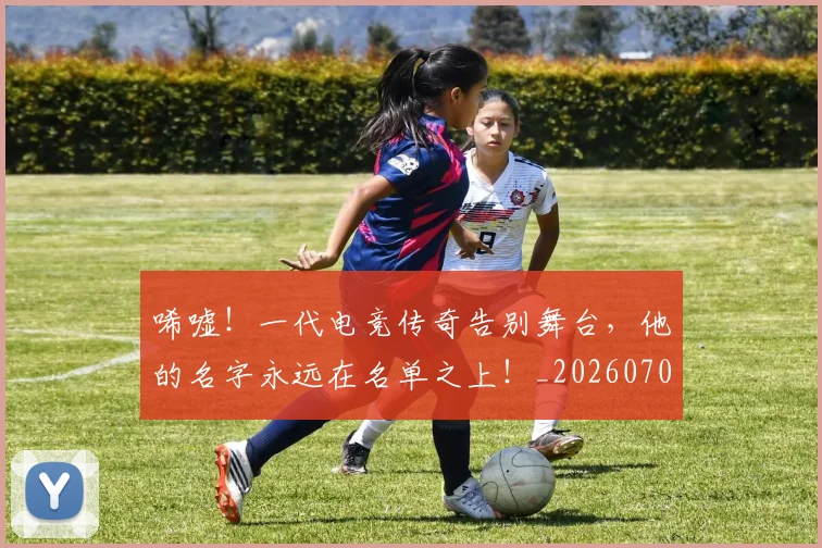 唏嘘!一代电竞传奇告别舞台,他的名字永远在名单之上!_20260703222523_20260719160603