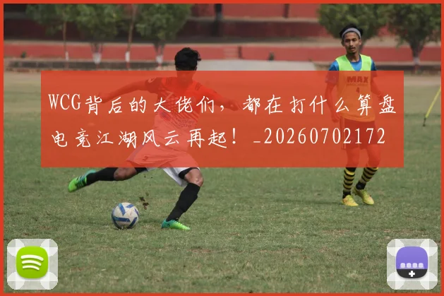 WCG背后的大佬们,都在打什么算盘电竞江湖风云再起!_20260702172454
