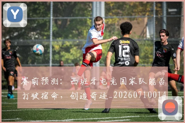 赛前预测:西班牙电竞国家队能否打破宿命,创造奇迹_20260710014253