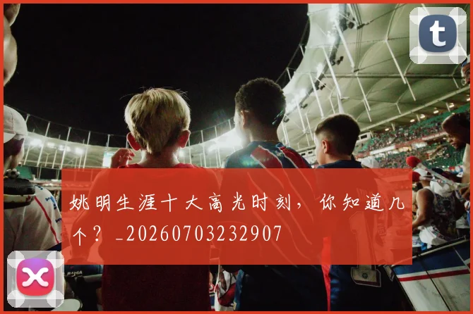 姚明生涯十大高光时刻,你知道几个?_20260703232907